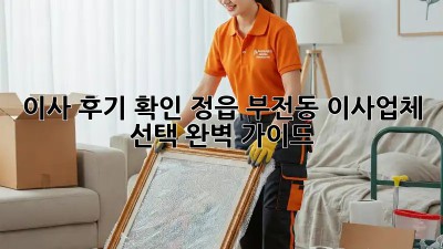 이사 후기 확인: 정읍 부전동 이사업체 선택 완벽 가이드